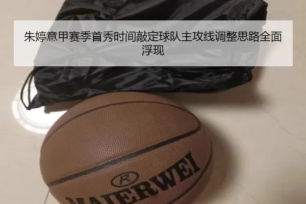 朱婷意甲赛季首秀时间敲定球队主攻线调整思路全面浮现